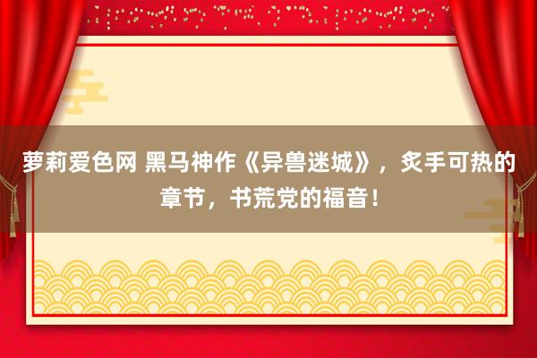 萝莉爱色网 黑马神作《异兽迷城》，炙手可热的章节，书荒党的福音！