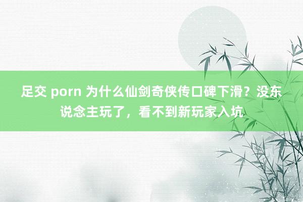 足交 porn 为什么仙剑奇侠传口碑下滑？没东说念主玩了，看不到新玩家入坑