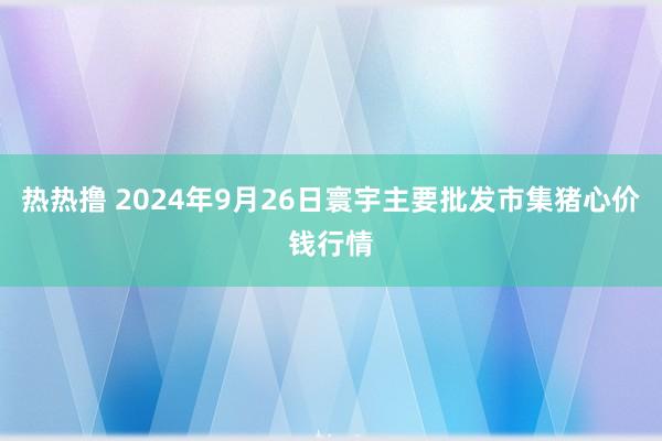 热热撸 2024年9月26日寰宇主要批发市集猪心价钱行情