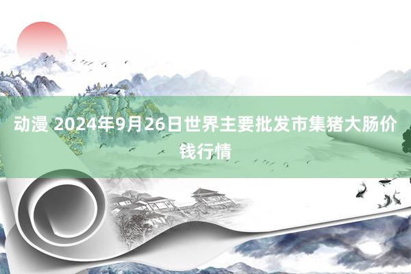 动漫 2024年9月26日世界主要批发市集猪大肠价钱行情