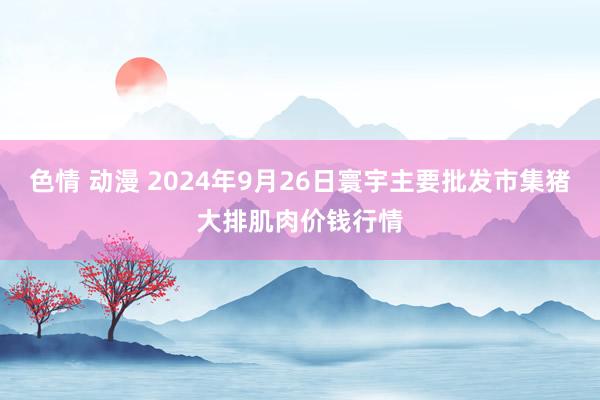 色情 动漫 2024年9月26日寰宇主要批发市集猪大排肌肉价钱行情