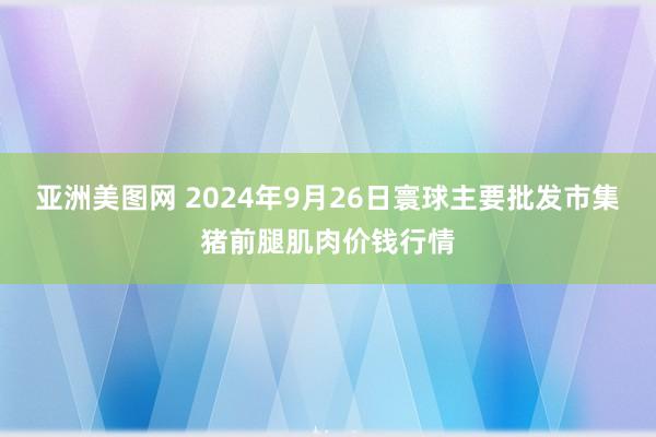 亚洲美图网 2024年9月26日寰球主要批发市集猪前腿肌肉价钱行情