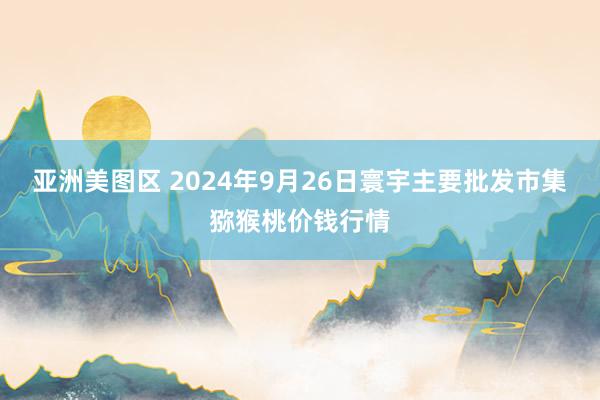 亚洲美图区 2024年9月26日寰宇主要批发市集猕猴桃价钱行情