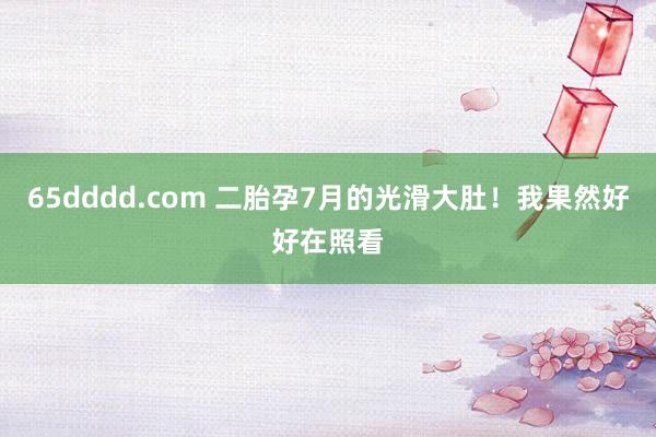 65dddd.com 二胎孕7月的光滑大肚！我果然好好在照看