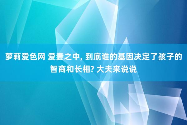 萝莉爱色网 爱妻之中， 到底谁的基因决定了孩子的智商和长相? 大夫来说说