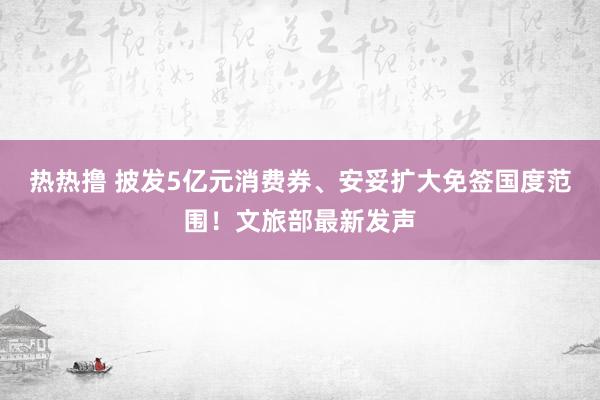 热热撸 披发5亿元消费券、安妥扩大免签国度范围！文旅部最新发声