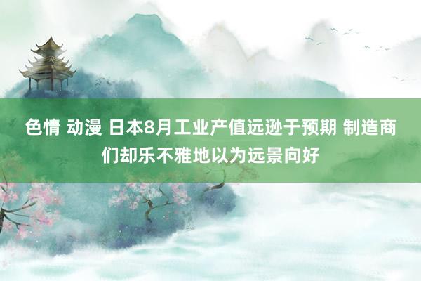 色情 动漫 日本8月工业产值远逊于预期 制造商们却乐不雅地以为远景向好