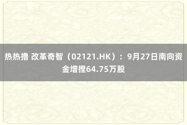 热热撸 改革奇智（02121.HK）：9月27日南向资金增捏64.75万股