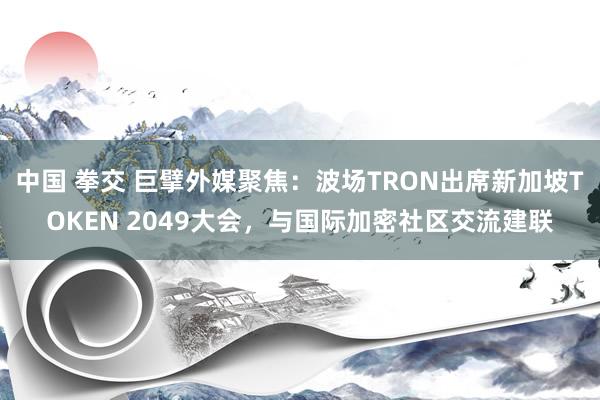 中国 拳交 巨擘外媒聚焦：波场TRON出席新加坡TOKEN 2049大会，与国际加密社区交流建联