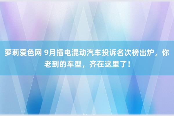 萝莉爱色网 9月插电混动汽车投诉名次榜出炉，你老到的车型，齐在这里了！