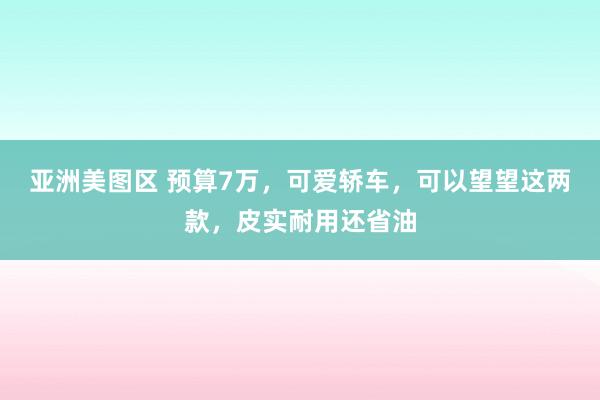 亚洲美图区 预算7万，可爱轿车，可以望望这两款，皮实耐用还省油