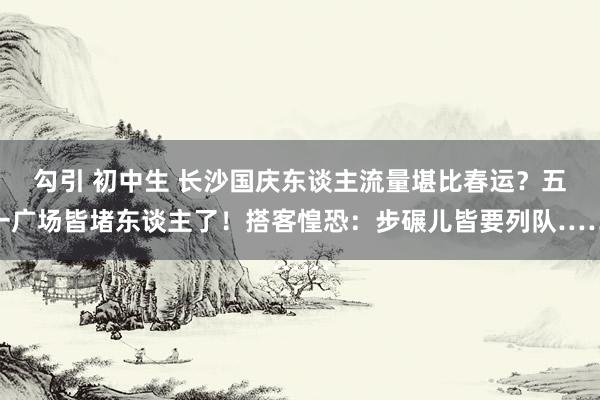 勾引 初中生 长沙国庆东谈主流量堪比春运？五一广场皆堵东谈主了！搭客惶恐：步碾儿皆要列队……