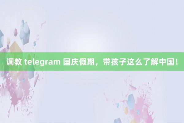 调教 telegram 国庆假期，带孩子这么了解中国！