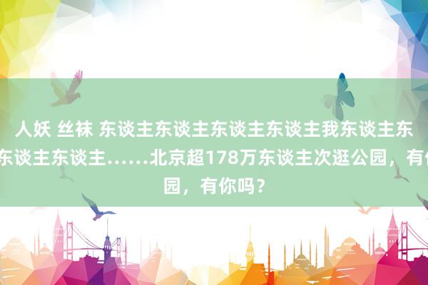 人妖 丝袜 东谈主东谈主东谈主东谈主我东谈主东谈主东谈主东谈主……北京超178万东谈主次逛公园，有你吗？