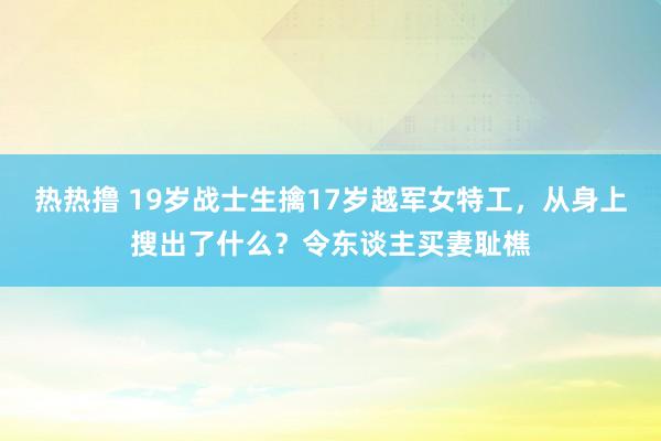 热热撸 19岁战士生擒17岁越军女特工，从身上搜出了什么？令东谈主买妻耻樵