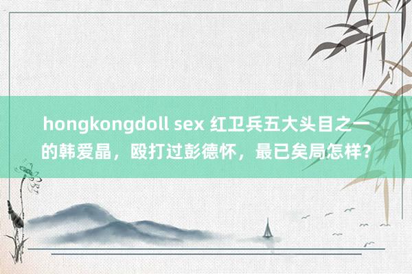 hongkongdoll sex 红卫兵五大头目之一的韩爱晶，殴打过彭德怀，最已矣局怎样？