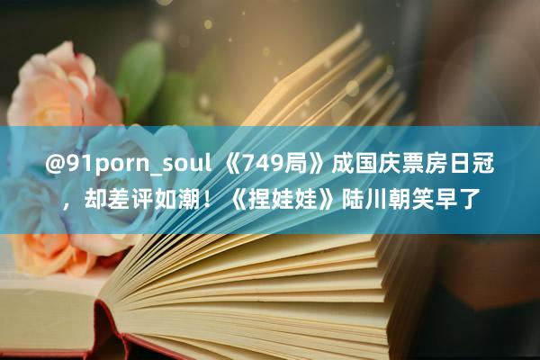 @91porn_soul 《749局》成国庆票房日冠，却差评如潮！《捏娃娃》陆川朝笑早了