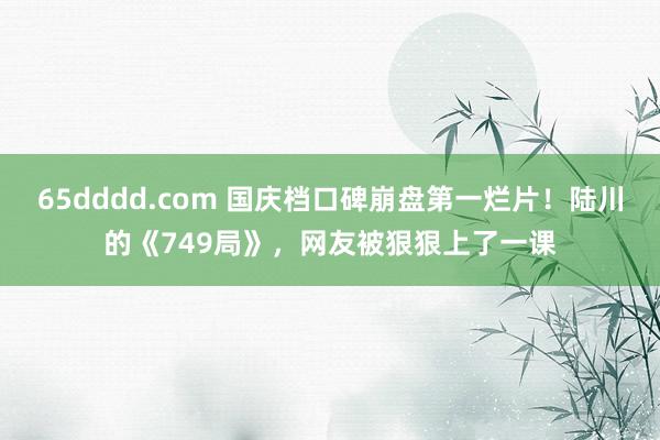 65dddd.com 国庆档口碑崩盘第一烂片！陆川的《749局》，网友被狠狠上了一课