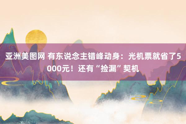 亚洲美图网 有东说念主错峰动身：光机票就省了5000元！还有“捡漏”契机