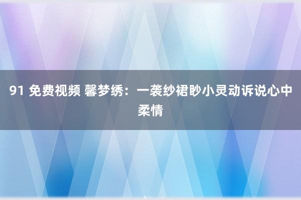 91 免费视频 馨梦绣：一袭纱裙眇小灵动诉说心中柔情