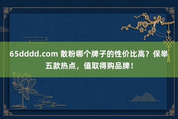 65dddd.com 散粉哪个牌子的性价比高？保举五款热点，值取得购品牌！