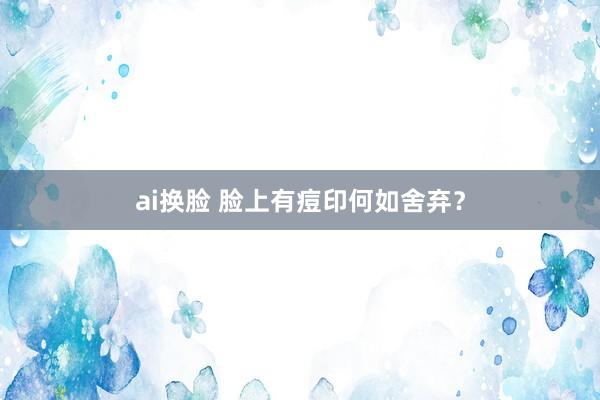 ai换脸 脸上有痘印何如舍弃？