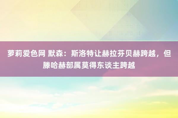 萝莉爱色网 默森：斯洛特让赫拉芬贝赫跨越，但滕哈赫部属莫得东谈主跨越