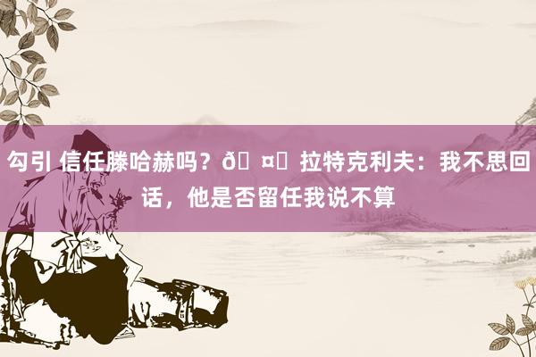 勾引 信任滕哈赫吗？🤔拉特克利夫：我不思回话，他是否留任我说不算