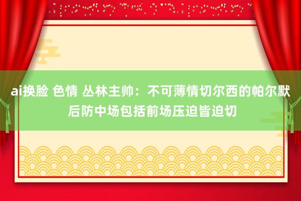 ai换脸 色情 丛林主帅：不可薄情切尔西的帕尔默 后防中场包括前场压迫皆迫切