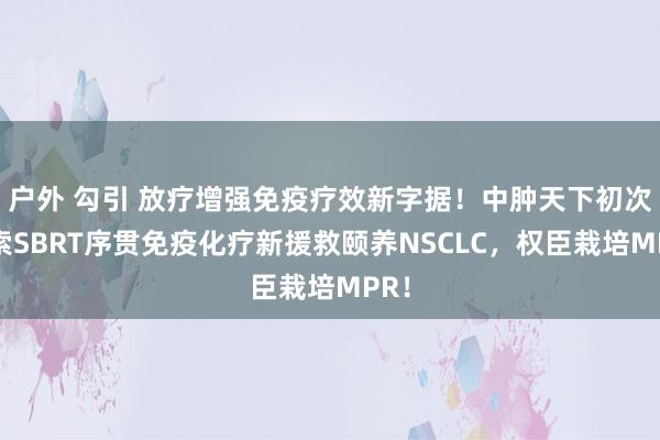 户外 勾引 放疗增强免疫疗效新字据！中肿天下初次探索SBRT序贯免疫化疗新援救颐养NSCLC，权臣栽培MPR！