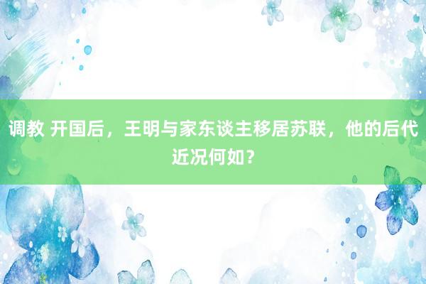 调教 开国后，王明与家东谈主移居苏联，他的后代近况何如？