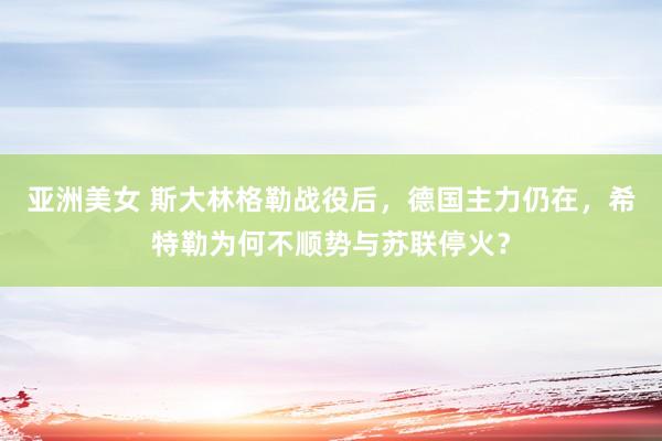 亚洲美女 斯大林格勒战役后，德国主力仍在，希特勒为何不顺势与苏联停火？