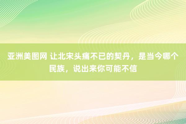 亚洲美图网 让北宋头痛不已的契丹，是当今哪个民族，说出来你可能不信