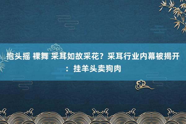 抱头摇 裸舞 采耳如故采花？采耳行业内幕被揭开：挂羊头卖狗肉