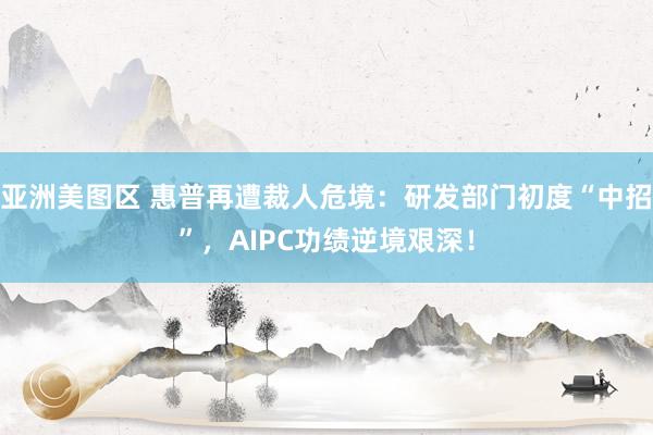 亚洲美图区 惠普再遭裁人危境：研发部门初度“中招”，AIPC功绩逆境艰深！