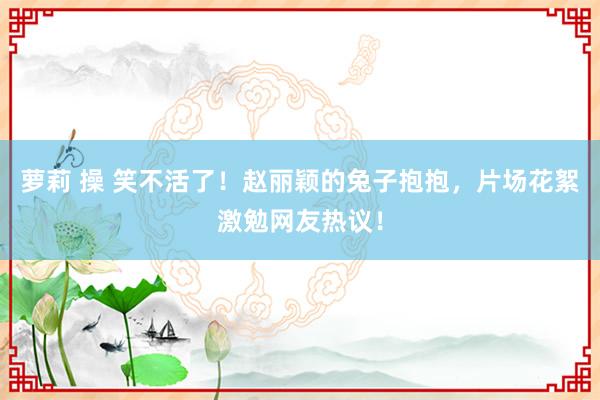 萝莉 操 笑不活了！赵丽颖的兔子抱抱，片场花絮激勉网友热议！