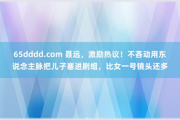 65dddd.com 聂远，激励热议！不吝动用东说念主脉把儿子塞进剧组，比女一号镜头还多