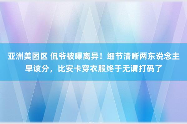 亚洲美图区 侃爷被曝离异！细节清晰两东说念主早该分，比安卡穿衣服终于无谓打码了