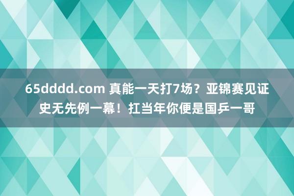 65dddd.com 真能一天打7场？亚锦赛见证史无先例一幕！扛当年你便是国乒一哥