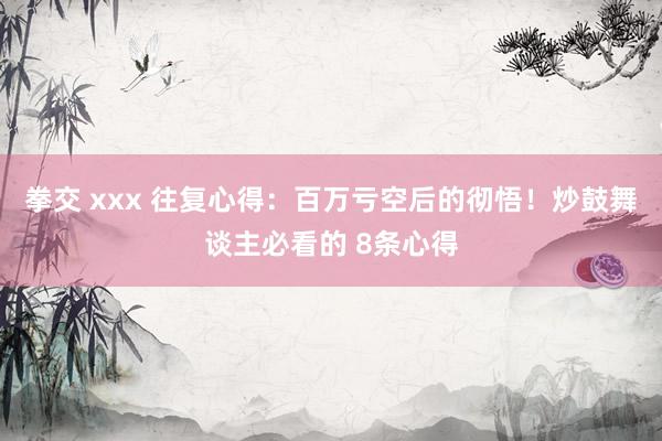 拳交 xxx 往复心得：百万亏空后的彻悟！炒鼓舞谈主必看的 8条心得