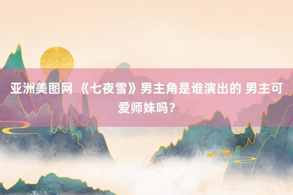 亚洲美图网 《七夜雪》男主角是谁演出的 男主可爱师妹吗？