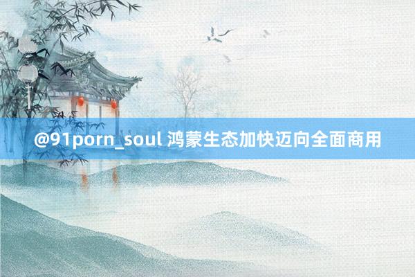 @91porn_soul 鸿蒙生态加快迈向全面商用