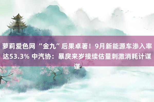 萝莉爱色网 “金九”后果卓著！9月新能源车渗入率达53.3% 中汽协：暴戾来岁接续估量刺激消耗计谋