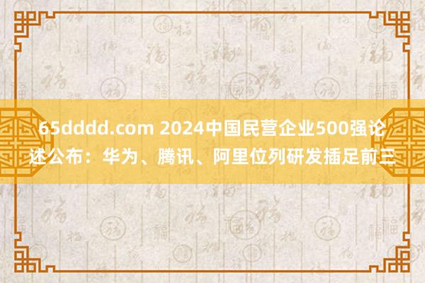 65dddd.com 2024中国民营企业500强论述公布：华为、腾讯、阿里位列研发插足前三