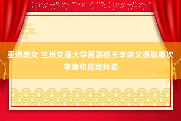 亚洲美女 兰州交通大学原副校长李宗义摄取顺次审查和监察拜谒