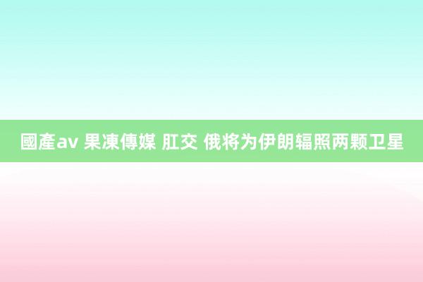 國產av 果凍傳媒 肛交 俄将为伊朗辐照两颗卫星