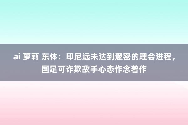 ai 萝莉 东体：印尼远未达到邃密的理会进程，国足可诈欺敌手心态作念著作