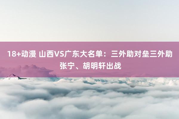 18+动漫 山西VS广东大名单：三外助对垒三外助 张宁、胡明轩出战