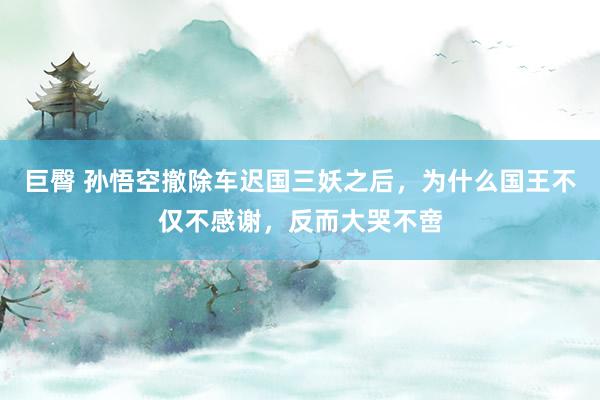 巨臀 孙悟空撤除车迟国三妖之后，为什么国王不仅不感谢，反而大哭不啻