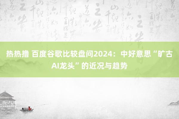 热热撸 百度谷歌比较盘问2024：中好意思“旷古AI龙头”的近况与趋势